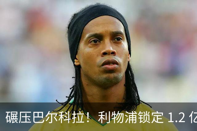碾压巴尔科拉！利物浦锁定 1.2 亿超神边锋，完胜巴黎天才