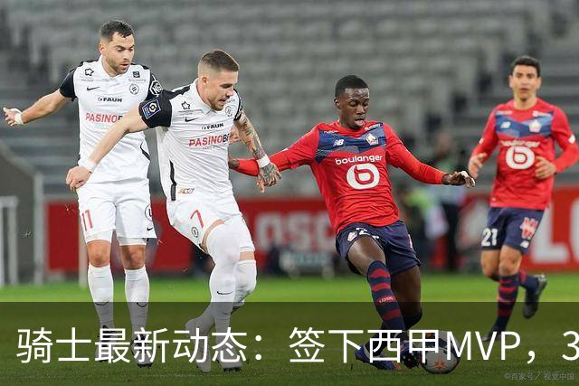 骑士最新动态：签下西甲MVP，3换1交易方案曝光，潜力3D球员或将加盟
