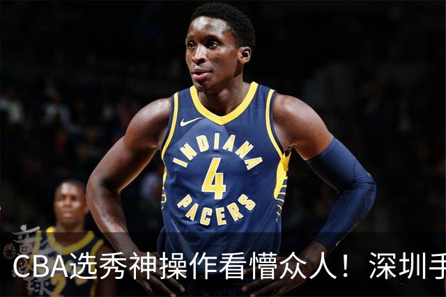 CBA选秀神操作看懵众人！深圳手握7号签直接弃权，等到18顺位才选单涛儿子